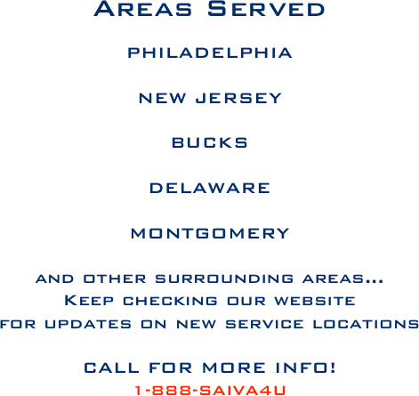 Areas Served

PHILADELPHIA

NEW JERSEY

BUCKS
 DELAWARE 

MONTGOMERY

and other surrounding areas...
Keep checking our website 
for updates on new service locations

CALL FOR MORE INFO!
1-888-SAIVA4U







